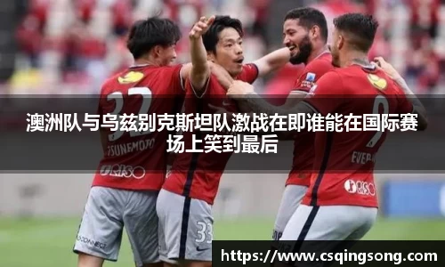 澳洲队与乌兹别克斯坦队激战在即谁能在国际赛场上笑到最后