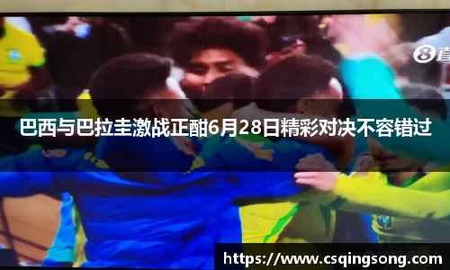 巴西与巴拉圭激战正酣6月28日精彩对决不容错过